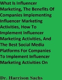 What Is Influencer Marketing, The Benefits Of Companies Implementing Influencer Marketing Activities, How To Implement Influencer Marketing Activities, And The Best Social Media Platforms For Companies To Implement Influencer Marketing Activities On -  Dr. Harrison Sachs