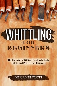 WHITTLING FOR BEGINNERS: The Essential Whittling Handbook -  Benjamin Trott