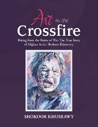 ART IN THE CROSSFIRE Rising From The Ruins Of War The True Story Of Afghan Artist Abdul Shokoor Khusrawy - Abdul Shokoor Khusrawy