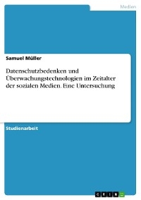 Datenschutzbedenken und Überwachungstechnologien im Zeitalter der sozialen Medien. Eine Untersuchung - Samuel Müller