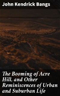 The Booming of Acre Hill, and Other Reminiscences of Urban and Suburban Life - John Kendrick Bangs