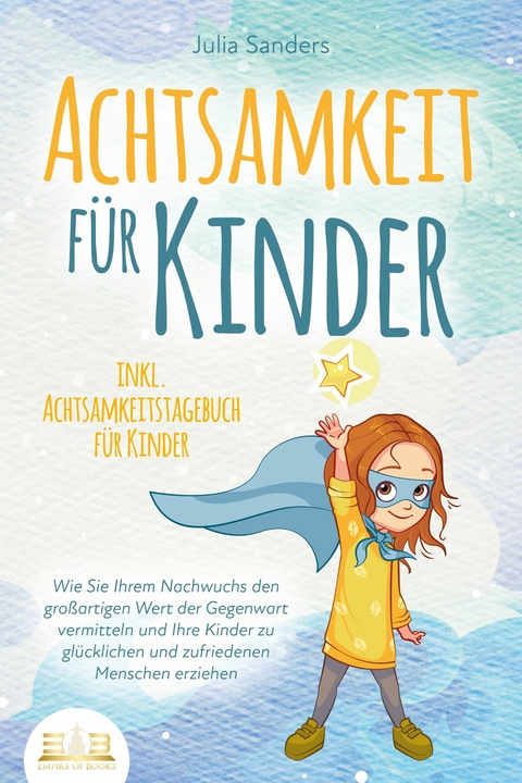 ACHTSAMKEIT FÜR KINDER: Wie Sie Ihrem Nachwuchs den großartigen Wert der Gegenwart vermitteln und Ihre Kinder zu glücklichen und zufriedenen Menschen erziehen - inkl. Achtsamkeitstagebuch für Kinder - Julia Sanders