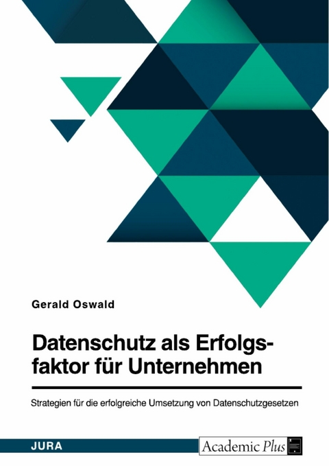 Datenschutz als Erfolgsfaktor für Unternehmen. Strategien für die erfolgreiche Umsetzung von Datenschutzgesetzen - Gerald Oswald