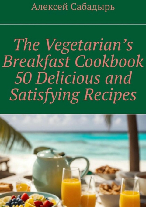 Vegetarian breakfast cookbook 50 delicious and satisfying recipes - Алексей Сабадырь