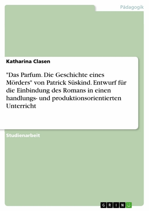 "Das Parfum. Die Geschichte eines Mörders" von Patrick Süskind. Entwurf für die Einbindung des Romans in einen handlungs- und produktionsorientierten Unterricht - Katharina Clasen