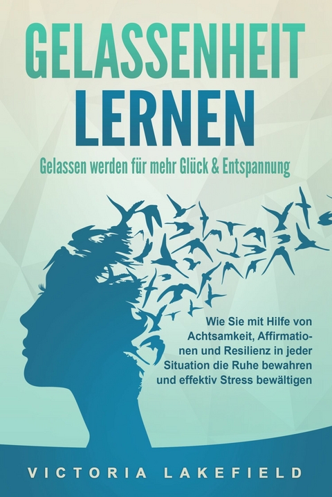 GELASSENHEIT LERNEN - Gelassen werden für mehr Glück & Entspannung: Wie Sie mit Hilfe von Achtsamkeit, Affirmationen und Resilienz in jeder Situation die Ruhe bewahren und effektiv Stress bewältigen - Victoria Lakefield