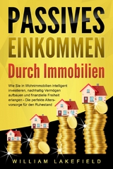 PASSIVES EINKOMMEN DURCH IMMOBILIEN: Wie Sie in Wohnimmobilien intelligent investieren, nachhaltig Vermögen aufbauen und finanzielle Freiheit erlangen – Die perfekte Altersvorsorge für den Ruhestand - William Lakefield