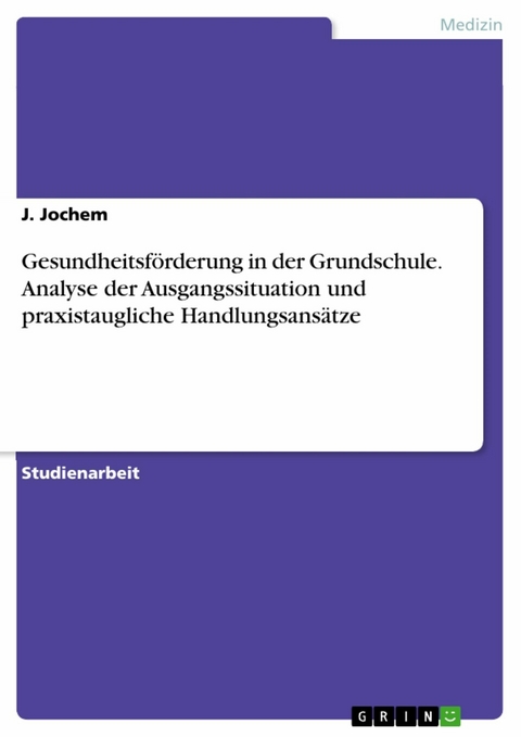 Gesundheitsförderung in der Grundschule. Analyse der Ausgangssituation und praxistaugliche Handlungsansätze - J. Jochem