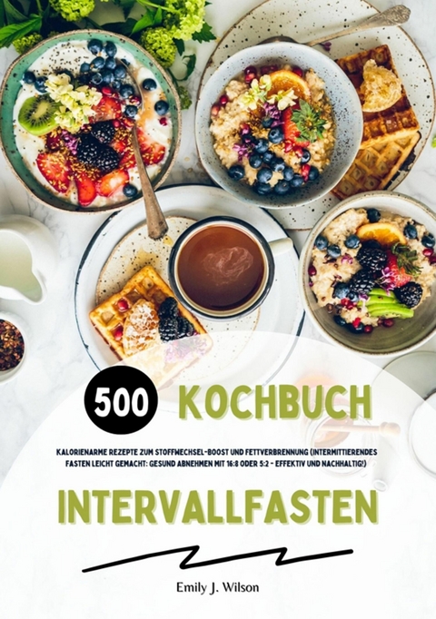 Intervallfasten Kochbuch: 500 kalorienarme Rezepte zum Stoffwechsel-Boost und Fettverbrennung (Intermittierendes Fasten leicht gemacht: Gesund Abnehmen mit 16:8 oder 5:2 - effektiv und nachhaltig!) - Emily J. Wilson