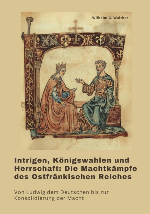 Intrigen, Königswahlen und Herrschaft:  Die Machtkämpfe des Ostfränkischen Reiches -  Wilhelm G. Walther