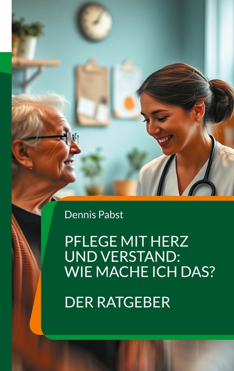 Pflege mit Herz und Verstand: Wie mache ich das? Ein praktischer Leitfaden für den erfolgreichen Umgang mit Herausforderungen im Pflegealltag -  Dennis Pabst