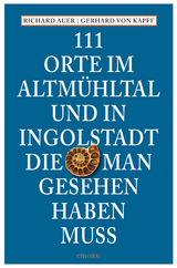 111 Orte im Altmühltal und in Ingolstadt, die man gesehen haben muss - Richard Auer, Gerhard von Kapff