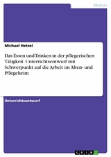 Das Essen und Trinken in der pflegerischen Tätigkeit. Unterrichtsentwurf mit Schwerpunkt auf die Arbeit im Alten- und Pflegeheim - Michael Hetzel