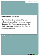 Das Kind als Konsument. Wie das Lebensmittelmarkenwissen bei jungen Kindern, der Fernsehkonsum und die Ernährungsgewohnheiten der Eltern zusammenhängen - Marie-Therese Laschinger