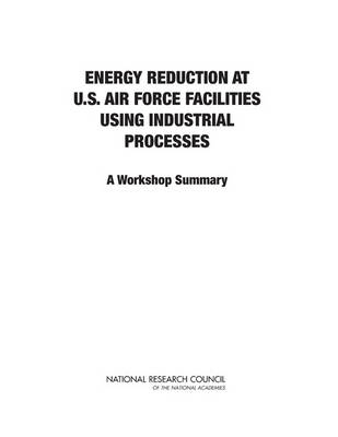 Energy Reduction at U.S. Air Force Facilities Using Industrial Processes -  National Research Council,  Division on Engineering and Physical Sciences,  Air Force Studies Board,  Committee on Energy Reduction at U.S. Air Force Facilities Using Industrial Processes: A Workshop