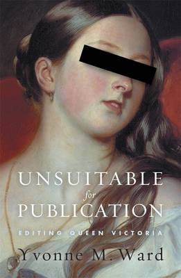 Unsuitable For Publication:Editing Queen Victoria - Yvonne Ward