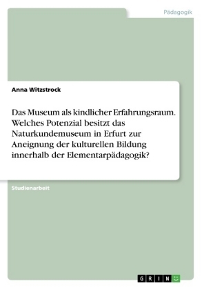 Das Museum als kindlicher Erfahrungsraum. Welches Potenzial besitzt das Naturkundemuseum in Erfurt zur Aneignung der kulturellen Bildung innerhalb der ElementarpÃ¤dagogik? - Anna Witzstrock