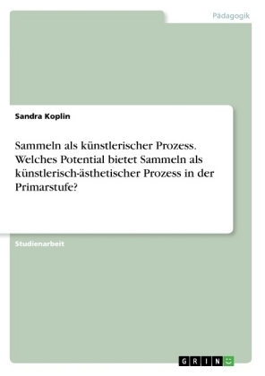 Sammeln als kÃ¼nstlerischer Prozess. Welches Potential bietet Sammeln als kÃ¼nstlerisch-Ã¤sthetischer Prozess in der Primarstufe? - Sandra Koplin