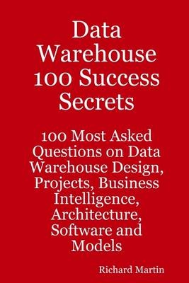 Data Warehouse 100 Success Secrets : 100 Most Asked Questions On Data Warehouse Design, Projects, Business Intelligence, Architecture, Software and Models - Richard Martin