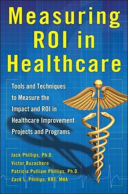 Measuring ROI in Healthcare: Tools and Techniques to Measure the Impact and ROI in Healthcare Improvement Projects and Programs - Jack Phillips, Victor Buzachero, Patti Phillips, Zack Phillips