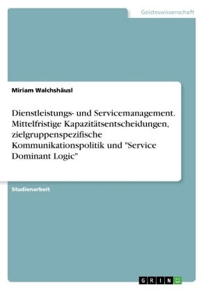 Dienstleistungs- und Servicemanagement. Mittelfristige Kapazitätsentscheidungen, zielgruppenspezifische Kommunikationspolitik und "Service Dominant Logic" - Miriam Walchshäusl