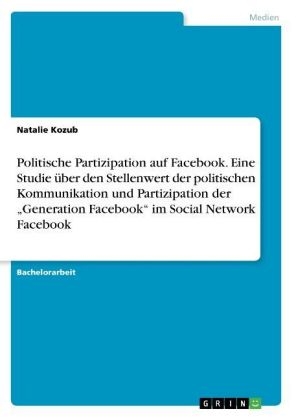 Politische Partizipation auf Facebook. Eine Studie Ã¼ber den Stellenwert der politischen Kommunikation und Partizipation der Â¿Generation FacebookÂ¿ im Social Network Facebook - Natalie Kozub