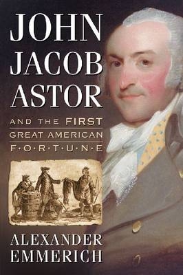 John Jacob Astor and the First Great American Fortune - Alexander Emmerich