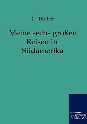 Meine sechs großen Reisen durch Südamerika - C. Täuber