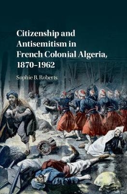 Citizenship and Antisemitism in French Colonial Algeria, 1870–1962 - Sophie B. Roberts
