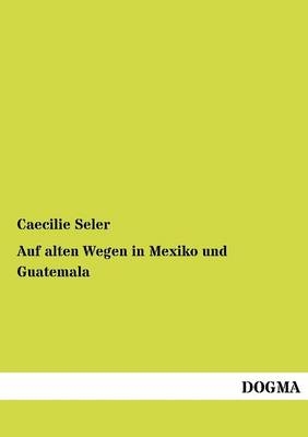 Auf alten Wegen in Mexiko und Guatemala - Caecilie Seler-Sachs