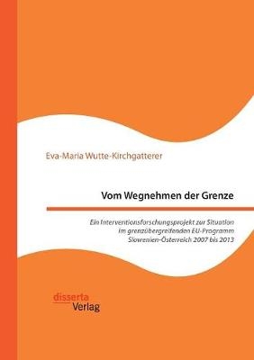 Vom Wegnehmen der Grenze. Ein Interventionsforschungsprojekt zur Situation im grenzübergreifenden EU-Programm Slowenien-Österreich 2007 bis 2013 - Eva-Maria Wutte-Kirchgatterer