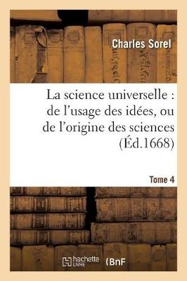 La Science Universelle: de l'Usage Des Id�es, Ou de l'Origine Des Sciences & Des Arts. Tome 4 - Charles Sorel