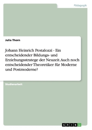 Johann Heinrich Pestalozzi - Ein entscheidender Bildungs- und Erziehungsstratege der Neuzeit. Auch noch entscheidender Theoretiker fÃ¼r Moderne und Postmoderne? - Julia Thorn