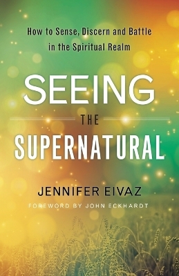 Seeing the Supernatural – How to Sense, Discern and Battle in the Spiritual Realm - Jennifer Eivaz, John Eckhardt