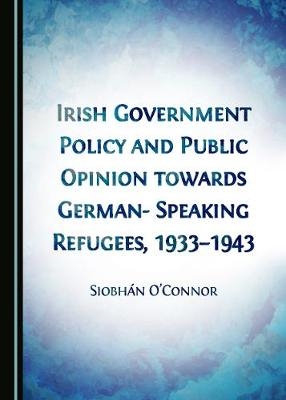 Irish Government Policy and Public Opinion towards German-Speaking Refugees, 1933-1943 - Siobhán O’Connor