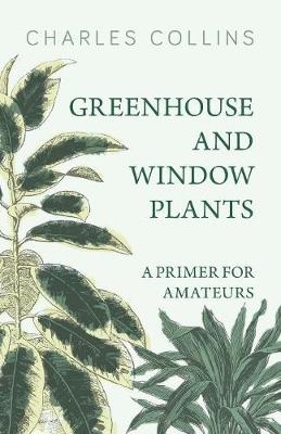 Greenhouse and Window Plants - A Primer for Amateurs - Dr Charles Collins