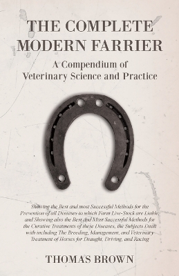 The Complete Modern Farrier - A Compendium of Veterinary Science and Practice - Showing the Best and most Successful Methods for the Prevention of all Diseases to which Farm Live-Stock are Liable, and Showing also the Best and Most Successful Methods for the C - Thomas Brown
