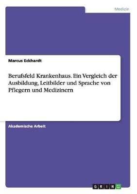 Berufsfeld Krankenhaus. Ein Vergleich der Ausbildung, Leitbilder und Sprache von Pflegern und Medizinern - Marcus Eckhardt