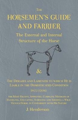 The Horsemen's Guide and Farrier - The External and Internal Structure of the Horse, and The Diseases and Lameness to which He is Liable in the Domesticated Condition, Including the Most Recent, Approved, Complete Methods of Handling, Educating, Subduing and S - J Henderson