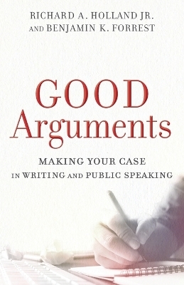 Good Arguments – Making Your Case in Writing and Public Speaking - Richard a. Jr. Holland, Benjamin K. Forrest