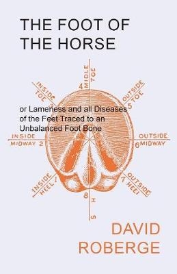 The Foot of the Horse or Lameness and all Diseases of the Feet Traced to an Unbalanced Foot Bone - David Roberge