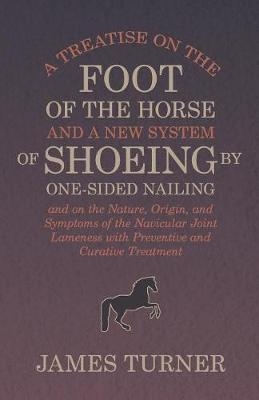 A Treatise on the Foot of the Horse and a New System of Shoeing by One-Sided Nailing, and on the Nature, Origin, and Symptoms of the Navicular Joint Lameness with Preventive and Curative Treatment - James Turner