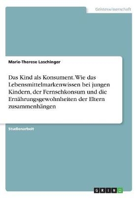 Das Kind als Konsument. Wie das Lebensmittelmarkenwissen bei jungen Kindern, der Fernsehkonsum und die Ernährungsgewohnheiten der Eltern zusammenhängen - Marie-Therese Laschinger