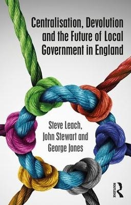 Centralisation, Devolution and the Future of Local Government in England - Steve Leach, John Stewart, George Jones