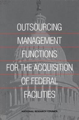 Outsourcing Management Functions for the Acquisition of Federal Facilities -  Committee on Outsourcing Design and Construction-Related Management Services for Federal Facilities,  Board on Infrastructure and the Constructed Environment,  Commission on Engineering and Technical Systems,  Division on Engineering and Physical Sciences,  National Research Council