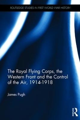 The Royal Flying Corps, the Western Front and the Control of the Air, 1914–1918 - James Pugh