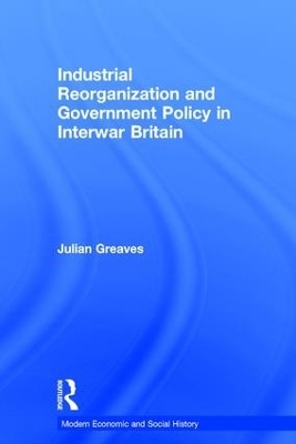 Industrial Reorganization and Government Policy in Interwar Britain - Julian Greaves