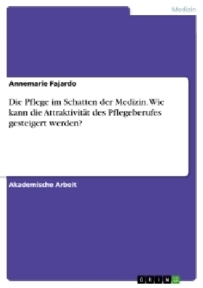 Die Pflege im Schatten der Medizin. Wie kann die AttraktivitÃ¤t des Pflegeberufes gesteigert werden? - Annemarie Fajardo