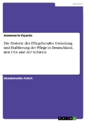 Die Historie des Pflegeberufes. Gründung und Etablierung der Pflege in Deutschland, den USA und der Schweiz - Annemarie Fajardo