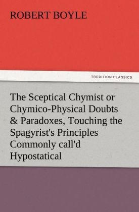 The Sceptical Chymist or Chymico-Physical Doubts & Paradoxes, Touching the Spagyrist's Principles Commonly call'd Hypostatical, As they are wont to be Propos'd and Defended by the Generality of Alchymists. Whereunto is prÃ¦mis'd Part of another Discourse relating to the same Subject - Robert Boyle